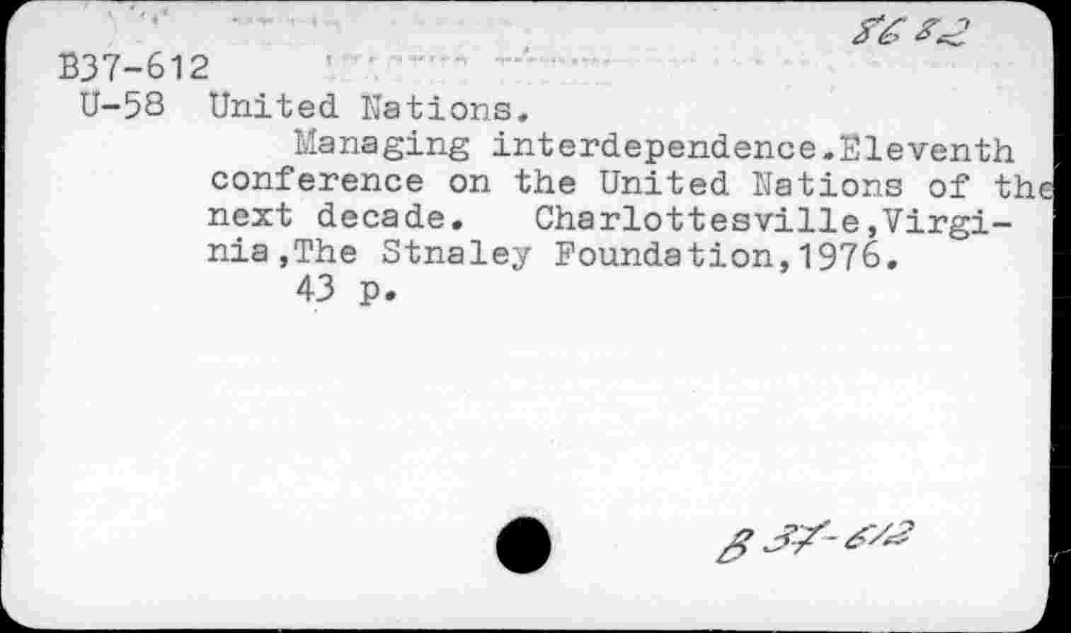 ﻿
B37-612
U-58 United Nations,
Managing interdependence.Eleventh conference on the United Nations of the next decade. Charlottesville»Virginia , The Stnaley Foundation,1976.
43 p.
